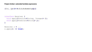 Project Amber: extended lambda expressions
(foo, bar) -> foo.doSomething()(foo, _) -> foo.doSomething()
interface Receiver {
void apply(Function<String, Integer> f);
void apply(Predicate<String> p);
}
Receiver r = ...
r.apply(s -> true);
 