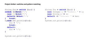 Project Amber: switches and pattern matching
String foo;
switch (bar) {
case 1:
foo = "a";
break;
case 2:
foo = "b";
break;
default:
foo = "c";
}
System.out.println(foo);
String foo = switch (bar) {
case 1: break "a";
case 2: break "b";
default: break "c";
}
System.out.println(foo);
String foo = switch (bar) {
case 1 -> "a";
case 2 -> "b";
default -> "c";
}
System.out.println(foo);
String foo = switch (bar) {
case Integer i -> "Number: " + i;
case String s -> s;
default -> "Unknown: " + bar;
}
System.out.println(foo);
 