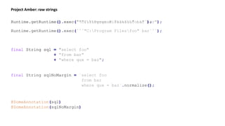 Project Amber: raw strings
Runtime.getRuntime().exec(""C:Program Filesfoo" bar");Runtime.getRuntime().exec(`"C:Program Filesfoo" bar`);
Runtime.getRuntime().exec(```"C:Program Filesfoo" bar```);
final String sql = "select foo"
+ "from bar"
+ "where qux = baz";
final String sql = `select foo
from bar
where qux = baz`;
final String sqlNoMargin = `select foo
from bar
where qux = baz`.normalize();
@SomeAnnotation(sql)
@SomeAnnotation(sqlNoMargin)
 