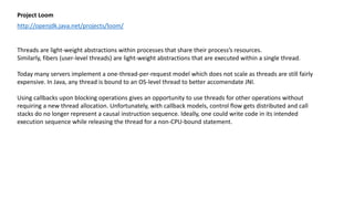 Project Loom
http://openjdk.java.net/projects/loom/
Threads are light-weight abstractions within processes that share their process’s resources.
Similarly, fibers (user-level threads) are light-weight abstractions that are executed within a single thread.
Today many servers implement a one-thread-per-request model which does not scale as threads are still fairly
expensive. In Java, any thread is bound to an OS-level thread to better accomendate JNI.
Using callbacks upon blocking operations gives an opportunity to use threads for other operations without
requiring a new thread allocation. Unfortunately, with callback models, control flow gets distributed and call
stacks do no longer represent a causal instruction sequence. Ideally, one could write code in its intended
execution sequence while releasing the thread for a non-CPU-bound statement.
 
