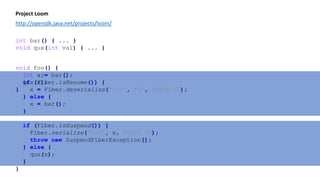 void foo() {
int x;
if (Fiber.isResume()) {
x = Fiber.deserialize("foo", "x", STATE_ID);
} else {
x = bar();
}
if (Fiber.isSuspend()) {
Fiber.serialize("foo", x, STATE_ID);
throw new SuspendFiberException();
} else {
qux(x);
}
}
Project Loom
http://openjdk.java.net/projects/loom/
void foo() {
int x = bar();
qux(x);
}
int bar() { ... }
void qux(int val) { ... }
 