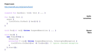 suspend fun bar(val: Int): Unit { ... }
fun foo(): Unit {
async {
listOfInts.forEach { bar(it) }
}
}
Project Loom
http://openjdk.java.net/projects/loom/
void foo(int val) throws SuspendExecution { ... }
void bar() {
new Fiber<V>() {
@Override
protected V run() throws SuspendExecution, InterruptedException {
listOfInts.forEach(val -> foo(val)); // ignore checked exception
}
}.start();
}
Kotlin
coroutines
Quasar
fibers
 