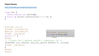 class Foo {
static native int getPid();
static { System.loadLibrary("pidlib"); }
}
Project Panama
http://openjdk.java.net/projects/panama/
#include <jni.h>
#ifndef _Included_Foo
#define _Included_Foo
#ifdef __cplusplus
extern "C" {
#endif
/* * Class: Foo * Method: getPid * Signature: ()I */
JNIEXPORT jint JNICALL Java_Foo_getPid (JNIEnv *, jclass);
#ifdef __cplusplus
}
#endif
#endif
class Foo {
static native int getPid();
}
#include <unistd.h>
int pid = getpid();
 