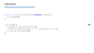 Project Panama
http://openjdk.java.net/projects/panama/
public interface PidLibrary extends Library {
int getpid();
}
void foo() {
PidLibrary lib = (PidLibrary)
Native.loadLibrary("unistd", PidLibrary.class);
int pid = lib.getpid();
}
JNA
 