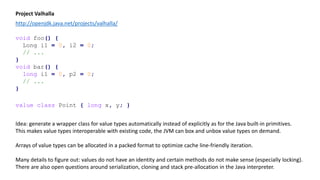 Project Valhalla
http://openjdk.java.net/projects/valhalla/
void foo() {
Long i1 = 0, i2 = 0;
// ...
}
void bar() {
long i1 = 0, p2 = 0;
// ...
}
value class Point { long x, y; }
Idea: generate a wrapper class for value types automatically instead of explicitly as for the Java built-in primitives.
This makes value types interoperable with existing code, the JVM can box and unbox value types on demand.
Arrays of value types can be allocated in a packed format to optimize cache line-friendly iteration.
Many details to figure out: values do not have an identity and certain methods do not make sense (especially locking).
There are also open questions around serialization, cloning and stack pre-allocation in the Java interpreter.
 