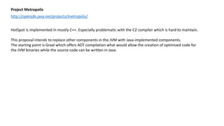 Project Metropolis
http://openjdk.java.net/projects/metropolis/
HotSpot is implemented in mostly C++. Especially problematic with the C2 compiler which is hard to maintain.
This proposal intends to replace other components in the JVM with Java-implemented components.
The starting point is Graal which offers AOT compilation what would allow the creation of optimized code for
the JVM binaries while the source code can be written in Java.
 
