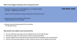 What are the biggest challenges when moving past Java 8?
1. Module encapsulation: «Deep Reflection» is no longer allowed.
But: java --illegal-access=permit
Option may be removed in a future version but not yet announced.
2. Gradual removal of accessible, internal API.
Most famously sun.misc.Unsafe
3. Steady removal of deprecated API and modules.
For example Corba.
one time costs
Why should I even update, Java 6 works just fine.
1. Yes, the JVM does have bugs and can segfault (if you do the right things)
2. Performance bugs are more common and can be quite significant.
3. Security exploits are constantly discovered and fixed. Not updating at all is irresponsible.
4. Libraries will eventually update to newer releases and you cannot update these either.
 