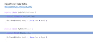 Project Memory Model Update
http://openjdk.java.net/projects/jmm/
public class MyVolatileClass {
public volatile String foo;
MyClass(String foo) { this.foo = foo; }
}
public class MyFinalClass {
public final String foo;
MyClass(String foo) { this.foo = foo; }
}
 