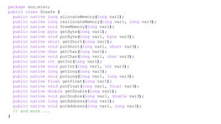 package sun.misc;
public class Unsafe {
public native long allocateMemory(long var1);
public native long reallocateMemory(long var1, long var3);
public native void freeMemory(long var1);
public native byte getByte(long var1);
public native void putByte(long var1, byte var3);
public native short getShort(long var1);
public native void putShort(long var1, short var3);
public native char getChar(long var1);
public native void putChar(long var1, char var3);
public native int getInt(long var1);
public native void putInt(long var1, int var3);
public native long getLong(long var1);
public native void putLong(long var1, long var3);
public native float getFloat(long var1);
public native void putFloat(long var1, float var3);
public native double getDouble(long var1);
public native void putDouble(long var1, double var3);
public native long getAddress(long var1);
public native void putAddress(long var1, long var3);
// and more ...
}
 