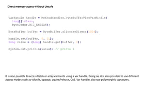 VarHandle handle = MethodHandles.byteBufferViewVarHandle(
long[].class,
ByteOrder.BIG_ENDIAN);
ByteBuffer buffer = ByteBuffer.allocateDirect(1024);
handle.set(buffer, 0, 1L);
long value = (long) handle.get(buffer, 0);
System.out.println(value); // prints 1
Direct memory access without Unsafe
It is also possible to access fields or array elements using a var handle. Doing so, it is also possible to use different
access modes such as volatile, opaque, aquire/release, CAS. Var handles also use polymorphic signatures.
 