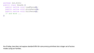 package sun.misc;
public class Unsafe {
public native void loadFence();
public native void storeFence();
public native void fullFence();
// and more ...
}
As of today, Java does not expose standard APIs for concurrency primitives but a larger set of access
modes using var hanldes.
 