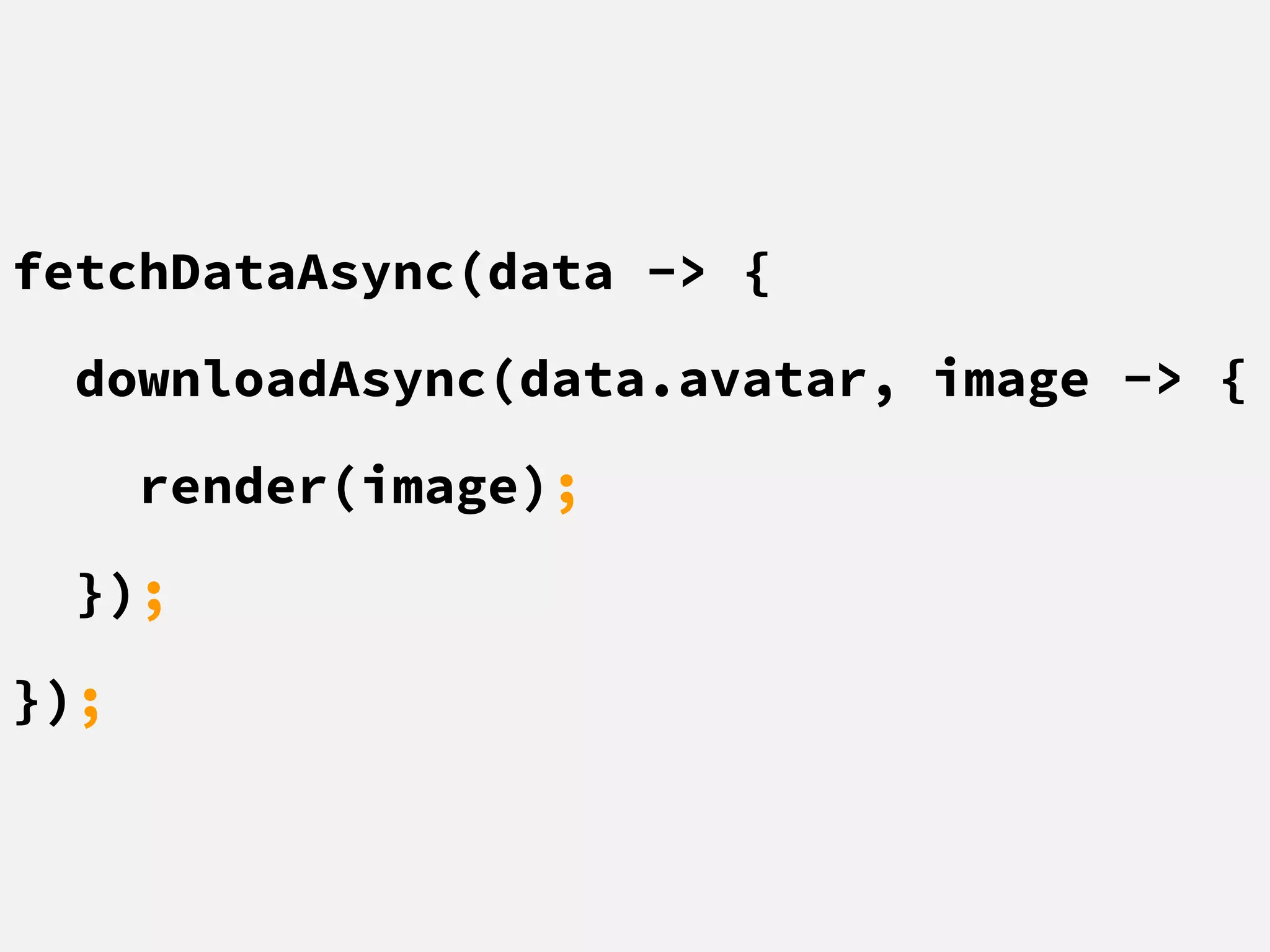 fetchDataAsync(data -> {
downloadAsync(data.avatar, image -> {
render(image);
});
});
 