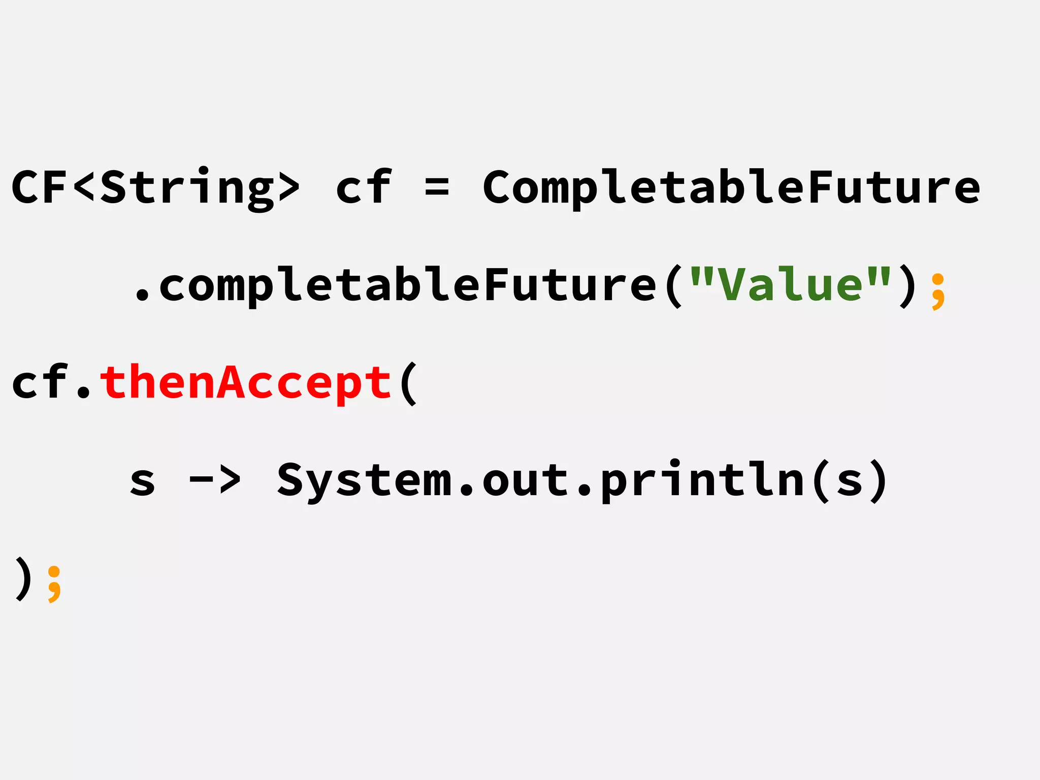 CF<String> cf = CompletableFuture
.completableFuture("Value");
cf.thenAccept(
s -> System.out.println(s)
);
 