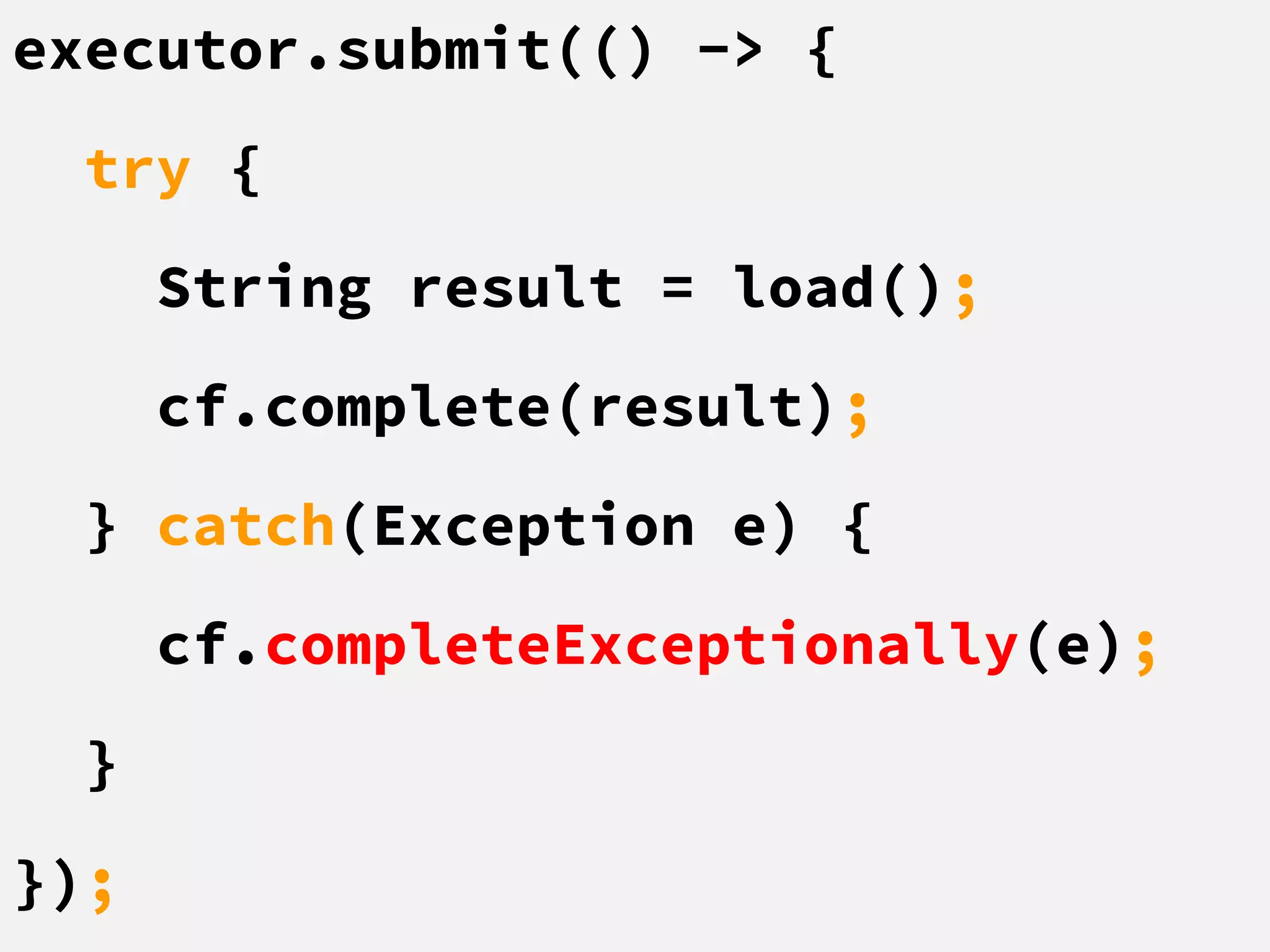 executor.submit(() -> {
try {
String result = load();
cf.complete(result);
} catch(Exception e) {
cf.completeExceptionally(e);
}
});
 