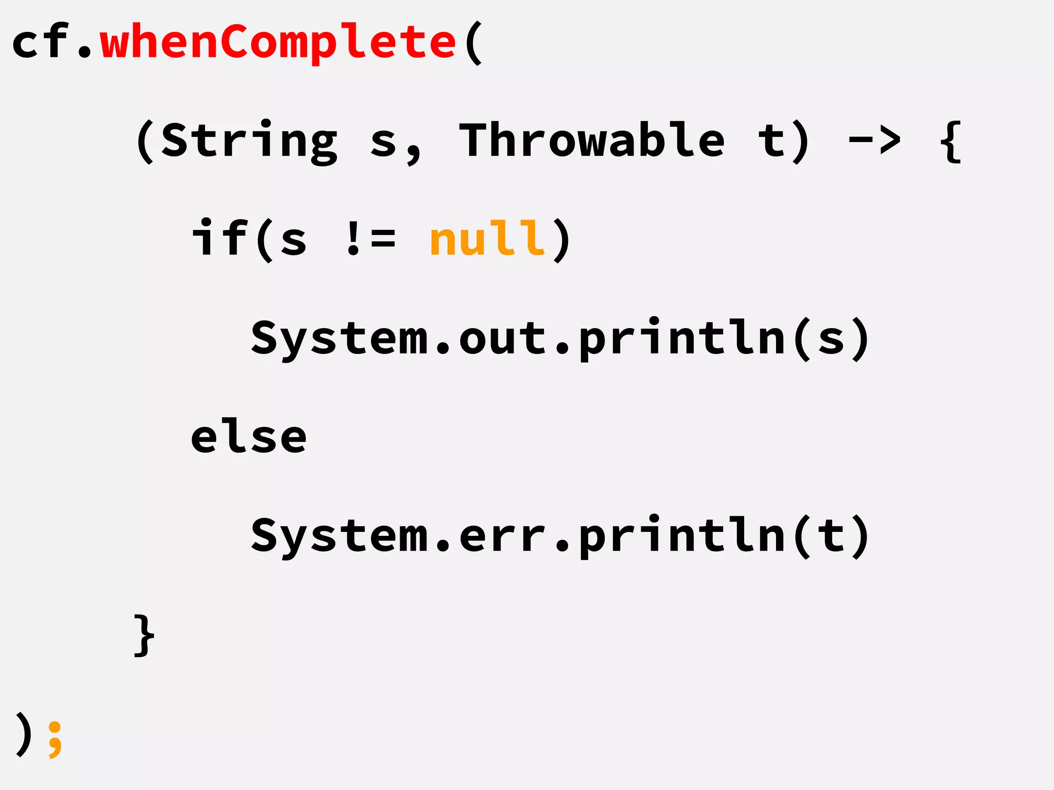 cf.whenComplete(
(String s, Throwable t) -> {
if(s != null)
System.out.println(s)
else
System.err.println(t)
}
);
 