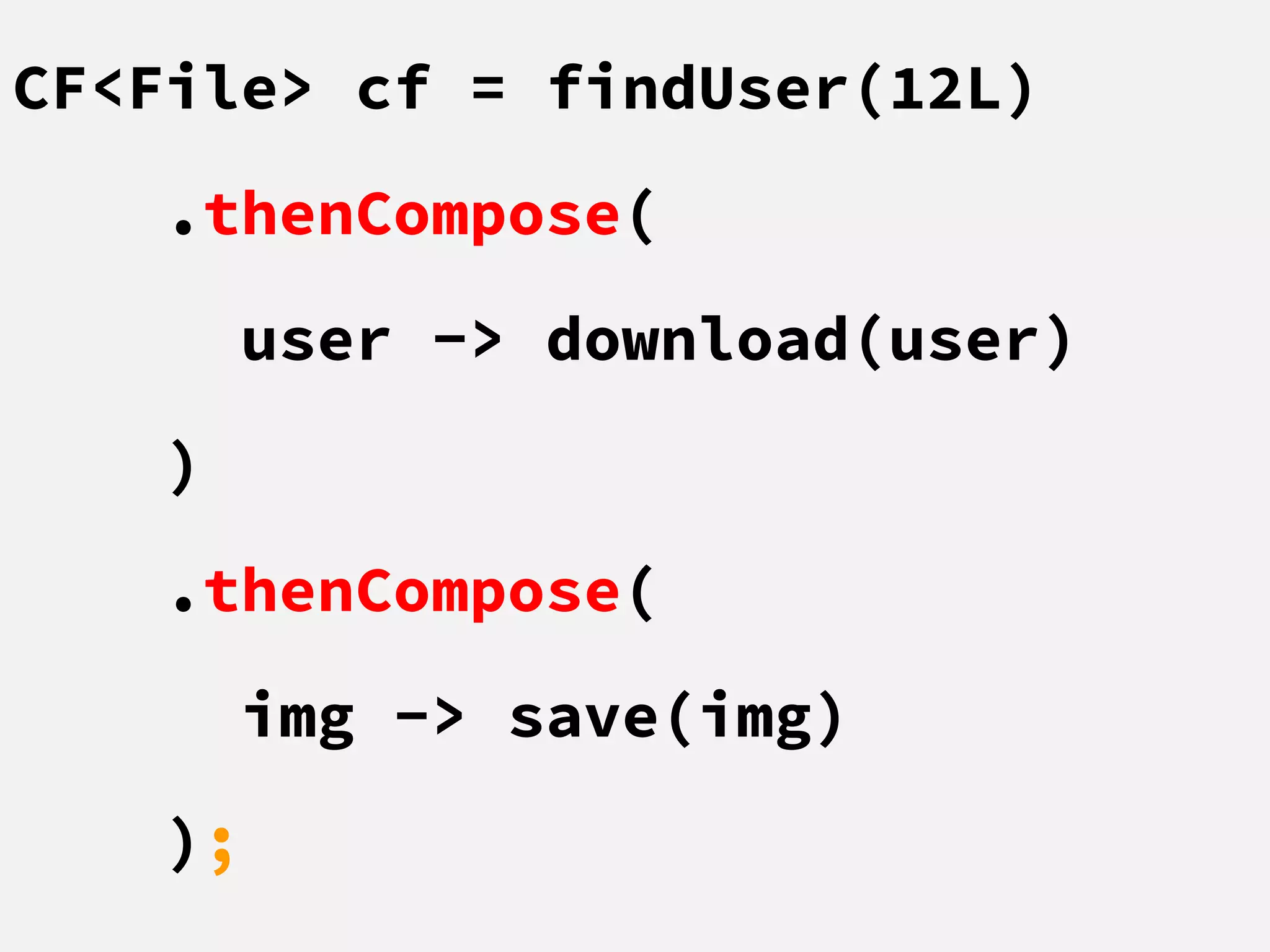 CF<File> cf = findUser(12L)
.thenCompose(
user -> download(user)
)
.thenCompose(
img -> save(img)
);
 