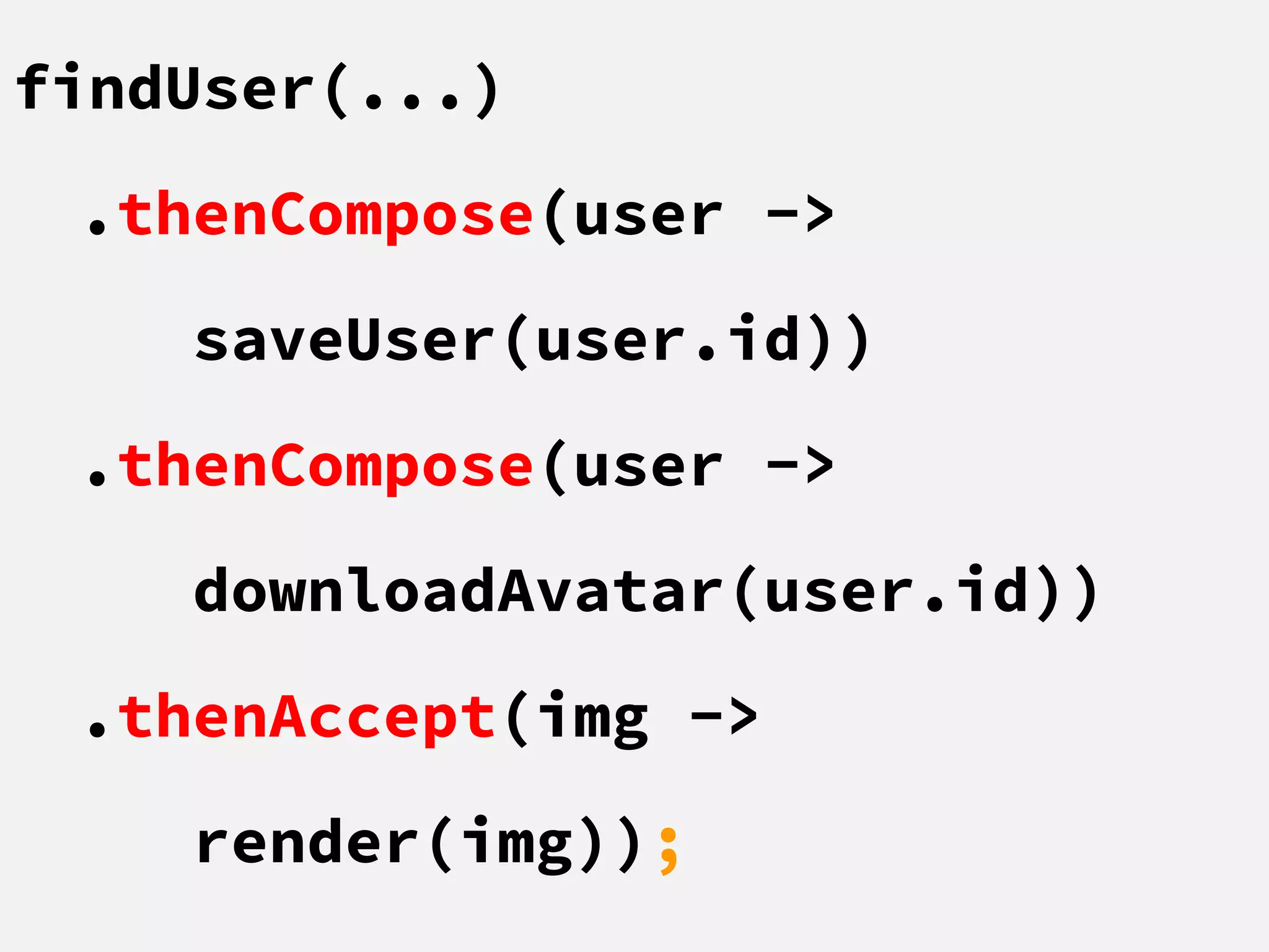 findUser(...)
.thenCompose(user ->
saveUser(user.id))
.thenCompose(user ->
downloadAvatar(user.id))
.thenAccept(img ->
render(img));
 