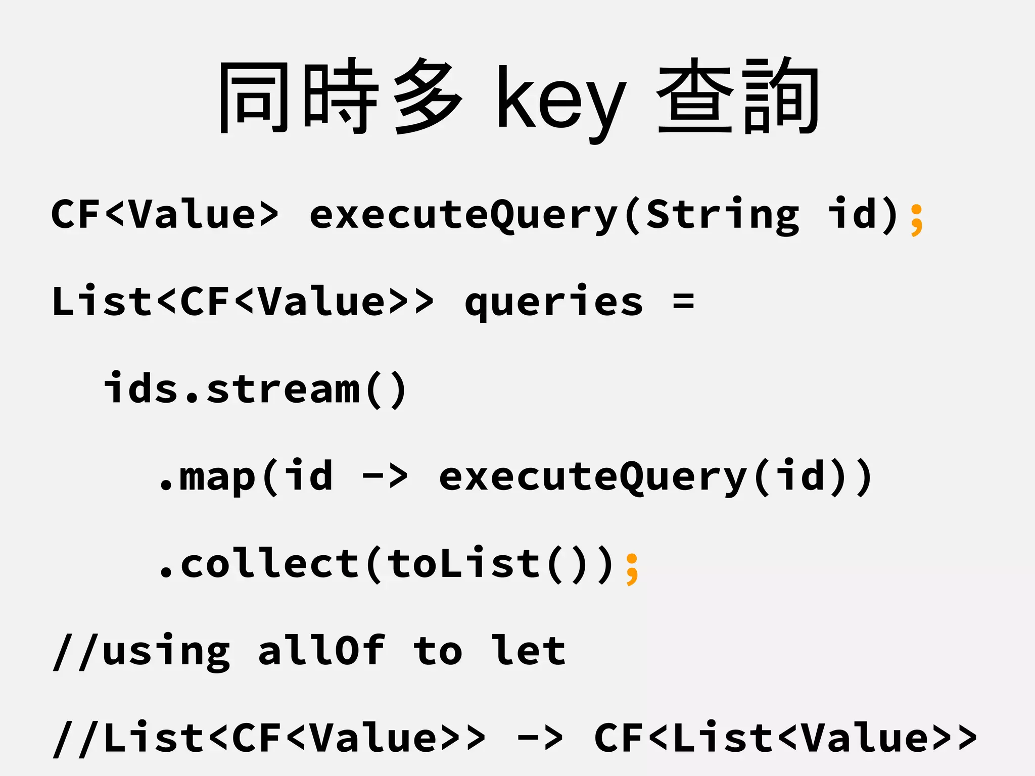 同時多 key 查詢
CF<Value> executeQuery(String id);
List<CF<Value>> queries =
ids.stream()
.map(id -> executeQuery(id))
.collect(toList());
//using allOf to let
//List<CF<Value>> -> CF<List<Value>>
 
