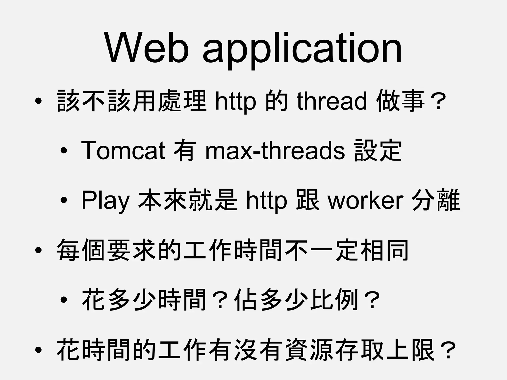 Web application
• 該不該用處理 http 的 thread 做事？
• Tomcat 有 max-threads 設定
• Play 本來就是 http 跟 worker 分離
• 每個要求的工作時間不一定相同
• 花多少時間？佔多少比例？
• 花時間的工作有沒有資源存取上限？
 