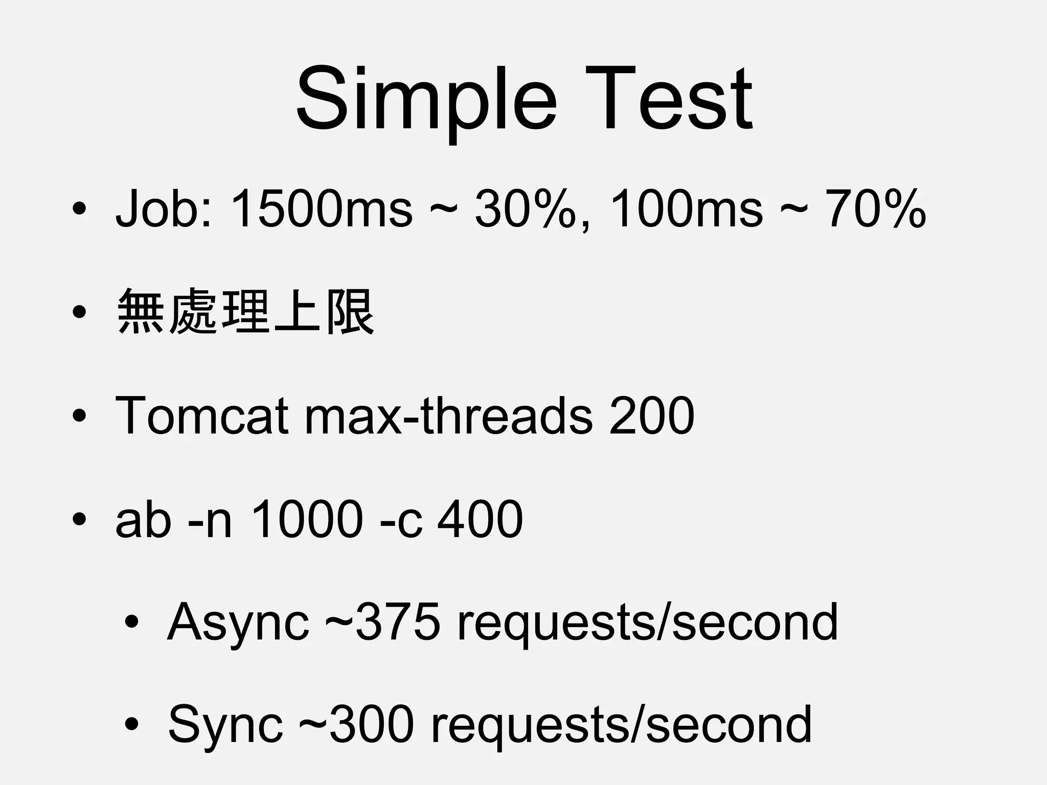 Simple Test
• Job: 1500ms ~ 30%, 100ms ~ 70%
• 無處理上限
• Tomcat max-threads 200
• ab -n 1000 -c 400
• Async ~375 requests/second
• Sync ~300 requests/second
 