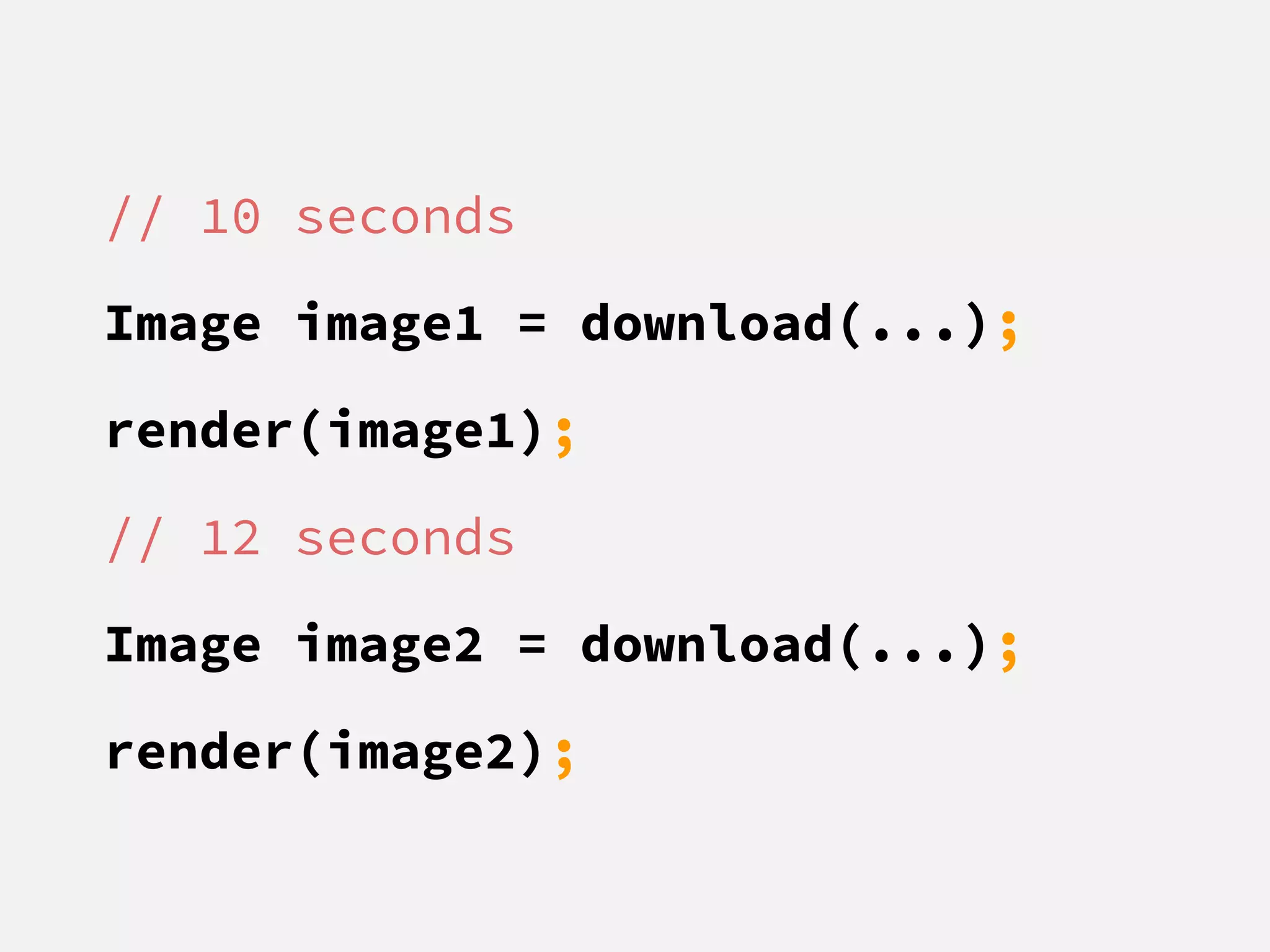 // 10 seconds
Image image1 = download(...);
render(image1);
// 12 seconds
Image image2 = download(...);
render(image2);
 