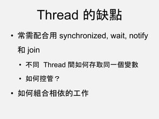 Thread 的缺點
• 常需配合用 synchronized, wait, notify
和 join
• 不同 Thread 間如何存取同一個變數
• 如何控管？
• 如何組合相依的工作
 