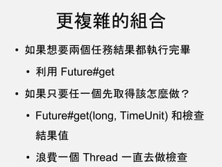 更複雜的組合
• 如果想要兩個任務結果都執行完畢
• 利用 Future#get
• 如果只要任一個先取得該怎麼做？
• Future#get(long, TimeUnit) 和檢查
結果值
• 浪費一個 Thread 一直去做檢查
 