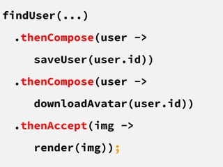 findUser(...)
.thenCompose(user ->
saveUser(user.id))
.thenCompose(user ->
downloadAvatar(user.id))
.thenAccept(img ->
render(img));
 