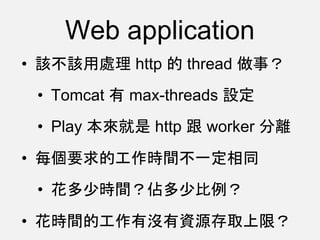 Web application
• 該不該用處理 http 的 thread 做事？
• Tomcat 有 max-threads 設定
• Play 本來就是 http 跟 worker 分離
• 每個要求的工作時間不一定相同
• 花多少時間？佔多少比例？
• 花時間的工作有沒有資源存取上限？
 