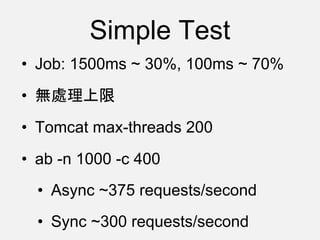 Simple Test
• Job: 1500ms ~ 30%, 100ms ~ 70%
• 無處理上限
• Tomcat max-threads 200
• ab -n 1000 -c 400
• Async ~375 requests/second
• Sync ~300 requests/second
 
