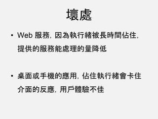 壞處
• Web 服務，因為執行緒被長時間佔住，
提供的服務能處理的量降低
• 桌面或手機的應用，佔住執行緒會卡住
介面的反應，用戶體驗不佳
 