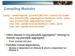 Compiling Modules
javac -modulepath planetjdk/src:rssutils/rome
     org.planetjdk.aggregator/module-info.java
     org.planetjdk.aggregator/org/...
     com.sun.syndication/module-info.java
     com.sun.syndication/com/...


 > Infers classes in org.planetjdk.aggregator/* belongs to
   module org.planetjdk.aggregator
   • From module-info.java
 > Handles mutual dependency
   • Module A dependent on Module B which is dependent on
     Module A
                                                             10
 