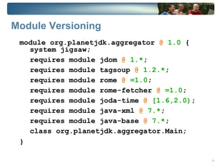 Module Versioning
 module org.planetjdk.aggregator @ 1.0 {
   system jigsaw;
   requires module jdom @ 1.*;
   requires module tagsoup @ 1.2.*;
   requires module rome @ =1.0;
   requires module rome-fetcher @ =1.0;
   requires module joda-time @ [1.6,2.0);
   requires module java-xml @ 7.*;
   requires module java-base @ 7.*;
   class org.planetjdk.aggregator.Main;
 }

                                            12
 
