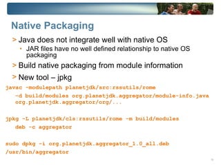 Native Packaging
  > Java does not integrate well with native OS
    • JAR files have no well defined relationship to native OS
      packaging
  > Build native packaging from module information
  > New tool – jpkg
javac -modulepath planetjdk/src:rssutils/rome
  -d build/modules org.planetjdk.aggregator/module-info.java
  org.planetjdk.aggregator/org/...


jpkg -L planetjdk/cls:rssutils/rome -m build/modules
   deb -c aggregator


sudo dpkg -i org.planetjdk.aggregator_1.0_all.deb
/usr/bin/aggregator
                                                                 13
 