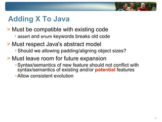 Adding X To Java
> Must be compatible with existing code
  • assert and enum keywords breaks old code
> Must respect Java's abstract model
   • Should we allowing padding/aligning object sizes?
> Must leave room for future expansion
   • Syntax/semantics of new feature should not conflict with
     syntax/semantics of existing and/or potential features
   • Allow consistent evolution




                                                                16
 