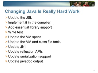 Changing Java Is Really Hard Work
> Update the JSL
> Implement it in the compiler
> Add essential library support
> Write test
> Update the VM specs
> Update the VM and class file tools
> Update JNI
> Update reflection APIs
> Update serialization support
> Update javadoc output

                                       17
 