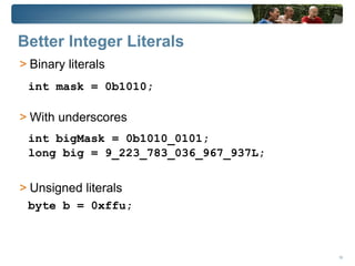 Better Integer Literals
> Binary literals
 int mask = 0b1010;

> With underscores
 int bigMask = 0b1010_0101;
 long big = 9_223_783_036_967_937L;


> Unsigned literals
 byte b = 0xffu;



                                      18
 