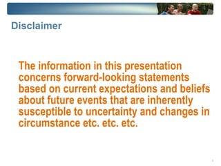 Disclaimer



 The information in this presentation
 concerns forward-looking statements
 based on current expectations and beliefs
 about future events that are inherently
 susceptible to uncertainty and changes in
 circumstance etc. etc. etc.

                                             2
 