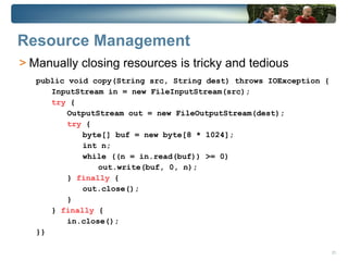 Resource Management
> Manually closing resources is tricky and tedious
   public void copy(String src, String dest) throws IOException {
      InputStream in = new FileInputStream(src);
      try {
          OutputStream out = new FileOutputStream(dest);
          try {
             byte[] buf = new byte[8 * 1024];
             int n;
             while ((n = in.read(buf)) >= 0)
                 out.write(buf, 0, n);
          } finally {
             out.close();
          }
      } finally {
          in.close();
   }}

                                                                    21
 