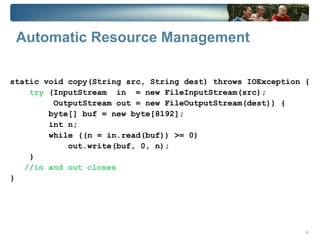 Automatic Resource Management

static void copy(String src, String dest) throws IOException {
    try (InputStream in = new FileInputStream(src);
         OutputStream out = new FileOutputStream(dest)) {
        byte[] buf = new byte[8192];
        int n;
        while ((n = in.read(buf)) >= 0)
            out.write(buf, 0, n);
    }
   //in and out closes
}




                                                             22
 