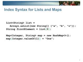 Index Syntax for Lists and Maps


 List<String> list =
   Arrays.asList(new String[] {"a", "b", "c"});
 String firstElement = list[0];

 Map<Integer, String> map = new HashMap<>();
 map[Integer.valueOf(1)] = "One";




                                                  23
 
