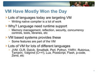 VM Have Mostly Won the Day
> Lots of languages today are targeting VM
  • Writing native compiler is a lot of work
> Why? Language need runtime support
  • Memory management, reflection, security, concurrency
    controls, tools, libraries, etc
> VM based systems provides these
  • Some features are part of the VM
> Lots of VM for lots of different languages
  • JVM, CLR, Dalvik, Smalltalk, Perl, Python, YARV, Rubinius,
    Tamarin, Valgrind (C++!), Lua, Postscript, Flash, p-code,
    Zend, etc



                                                                 26
 