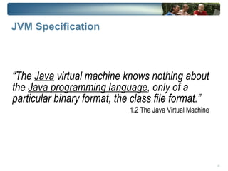 JVM Specification



“The Java virtual machine knows nothing about
the Java programming language, only of a
particular binary format, the class file format.”
                             1.2 The Java Virtual Machine




                                                            27
 