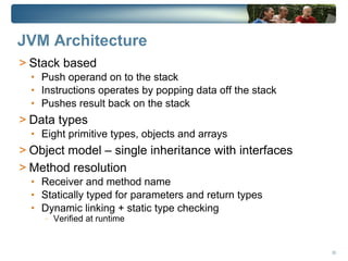 JVM Architecture
> Stack based
  • Push operand on to the stack
  • Instructions operates by popping data off the stack
  • Pushes result back on the stack
> Data types
  • Eight primitive types, objects and arrays
> Object model – single inheritance with interfaces
> Method resolution
  • Receiver and method name
  • Statically typed for parameters and return types
  • Dynamic linking + static type checking
     -   Verified at runtime


                                                          28
 