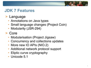 JDK 7 Features
> Language
 • Annotations on Java types
 • Small language changes (Project Coin)
 • Modularity (JSR-294)
> Core
 •   Modularisation (Project Jigsaw)
 •   Concurrency and collections updates
 •   More new IO APIs (NIO.2)
 •   Additional network protocol support
 •   Eliptic curve cryptography
 •   Unicode 5.1

                                           3
 