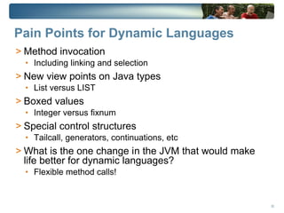 Pain Points for Dynamic Languages
> Method invocation
  • Including linking and selection
> New view points on Java types
  • List versus LIST
> Boxed values
  • Integer versus fixnum
> Special control structures
  • Tailcall, generators, continuations, etc
> What is the one change in the JVM that would make
  life better for dynamic languages?
  • Flexible method calls!



                                                      30
 