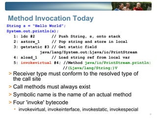 Method Invocation Today
String s = “Hello World”;
System.out.println(s);
   1: ldc #2        // Push String, s, onto stack
   2: astore_1      // Pop string and store in local
   3: getstatic #3 // Get static field
               java/lang/System.out:Ljava/io/PrintStream
   4: aload_1       // Load string ref from local var
   5: invokevirtual #4; //Method java/io/PrintStream.println:
                         //(Ljava/lang/String;)V
> Receiver type must conform to the resolved type of
  the call site
> Call methods must always exist
> Symbolic name is the name of an actual method
> Four 'invoke' bytecode
   • invokevirtual, invokeinterface, invokestatic, invokespecial
                                                                   31
 