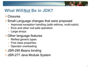 What Will Not Be in JDK7
> Closures
> Small Language changes that were proposed
  • Improved exception handling (safe rethrow, multi-catch)
  • Elvis and other null-safe operators
  • Large arrays
> Other language features
  • Reified generic types
  • First class properties
  • Operator overloading
> JSR-295 Beans binding
> JSR-277 Java Module System


                                                              34
 