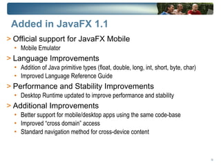 Added in JavaFX 1.1
> Official support for JavaFX Mobile
  • Mobile Emulator
> Language Improvements
  • Addition of Java primitive types (float, double, long, int, short, byte, char)
  • Improved Language Reference Guide
> Performance and Stability Improvements
  • Desktop Runtime updated to improve performance and stability
> Additional Improvements
  • Better support for mobile/desktop apps using the same code-base
  • Improved “cross domain” access
  • Standard navigation method for cross-device content



                                                                                     36
 