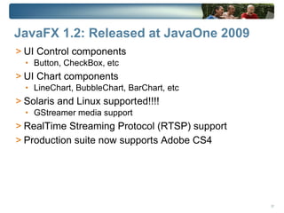 JavaFX 1.2: Released at JavaOne 2009
> UI Control components
  • Button, CheckBox, etc
> UI Chart components
  • LineChart, BubbleChart, BarChart, etc
> Solaris and Linux supported!!!!
  • GStreamer media support
> RealTime Streaming Protocol (RTSP) support
> Production suite now supports Adobe CS4




                                               37
 